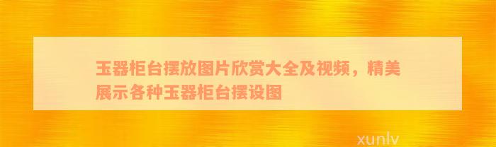 玉器柜台摆放图片欣赏大全及视频，精美展示各种玉器柜台摆设图