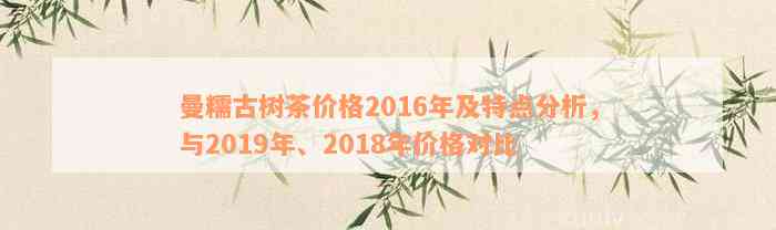 曼糯古树茶价格2016年及特点分析，与2019年、2018年价格对比