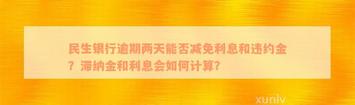 民生银行逾期两天能否减免利息和违约金？滞纳金和利息会如何计算？