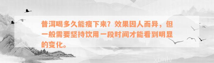 普洱喝多久能瘦下来？效果因人而异，但一般需要坚持饮用一段时间才能看到明显的变化。