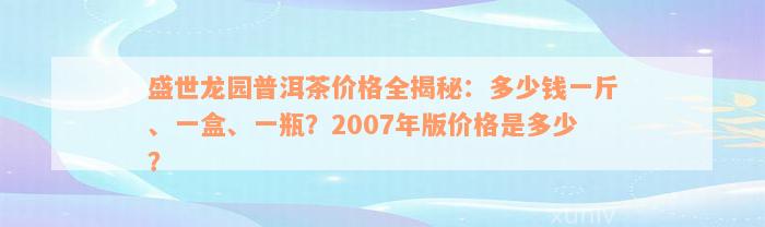 盛世龙园普洱茶价格全揭秘：多少钱一斤、一盒、一瓶？2007年版价格是多少？