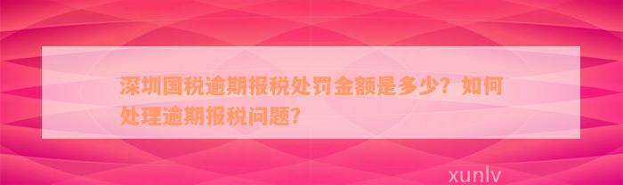 深圳国税逾期报税处罚金额是多少？如何处理逾期报税问题？