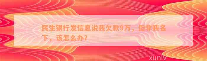 民生银行发信息说我欠款9万，但非我名下，该怎么办？