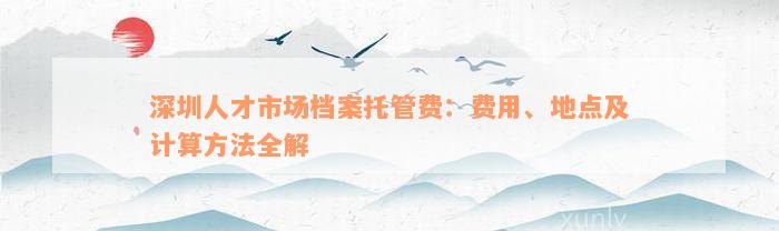 深圳人才市场档案托管费：费用、地点及计算方法全解