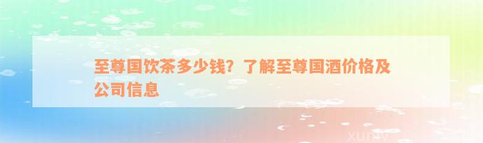 至尊国饮茶多少钱？了解至尊国酒价格及公司信息