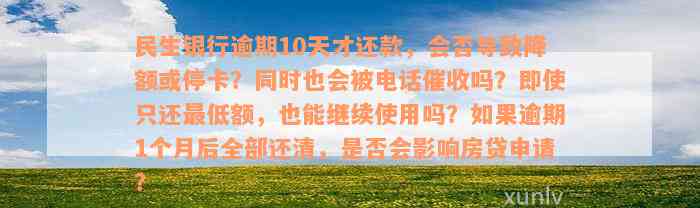 民生银行逾期10天才还款，会否导致降额或停卡？同时也会被电话催收吗？即使只还最低额，也能继续使用吗？如果逾期1个月后全部还清，是否会影响房贷申请？