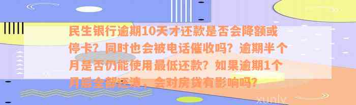 民生银行逾期10天才还款是否会降额或停卡？同时也会被电话催收吗？逾期半个月是否仍能使用最低还款？如果逾期1个月后全部还清，会对房贷有影响吗？