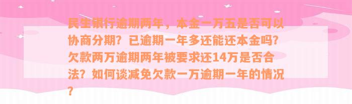 民生银行逾期两年，本金一万五是否可以协商分期？已逾期一年多还能还本金吗？欠款两万逾期两年被要求还14万是否合法？如何谈减免欠款一万逾期一年的情况？