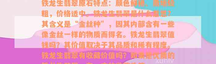 铁龙生翡翠原石特点：颜色鲜艳、质地较粗，价格适中。铁龙生翡翠是什么意思？其含义是“金丝种”，因其内部含有一些像金丝一样的物质而得名。铁龙生翡翠值钱吗？其价值取决于其品质和稀有程度。铁龙生翡翠有收藏价值吗？如果是优质的铁龙生翡翠，有一定的收藏价值。