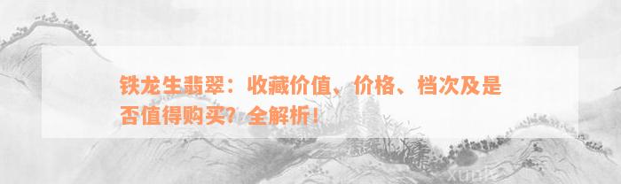 铁龙生翡翠：收藏价值、价格、档次及是否值得购买？全解析！