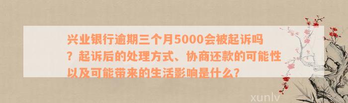 兴业银行逾期三个月5000会被起诉吗？起诉后的处理方式、协商还款的可能性以及可能带来的生活影响是什么？