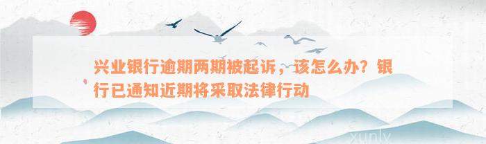 兴业银行逾期两期被起诉，该怎么办？银行已通知近期将采取法律行动