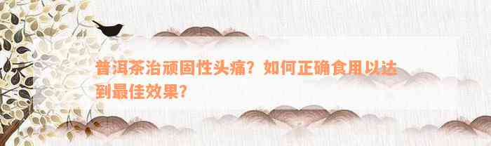 普洱茶治顽固性头痛？如何正确食用以达到最佳效果？