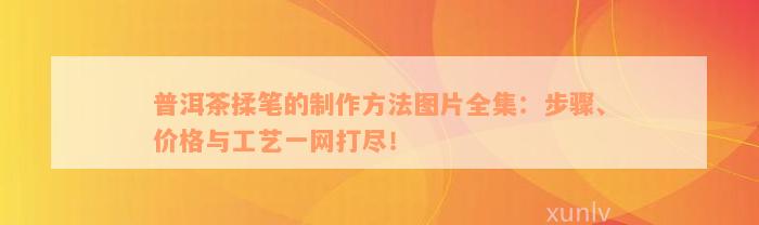 普洱茶揉笔的制作方法图片全集：步骤、价格与工艺一网打尽！