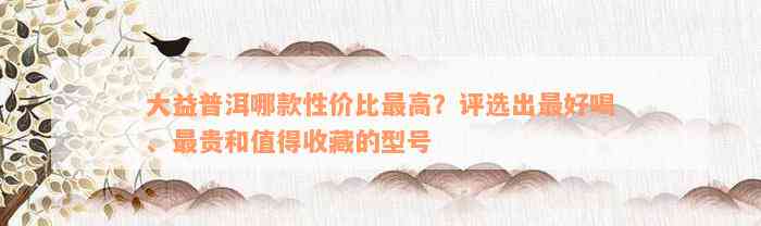 大益普洱哪款性价比最高？评选出最好喝、最贵和值得收藏的型号