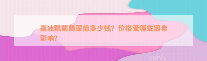 高冰飘紫翡翠值多少钱？价格受哪些因素影响？