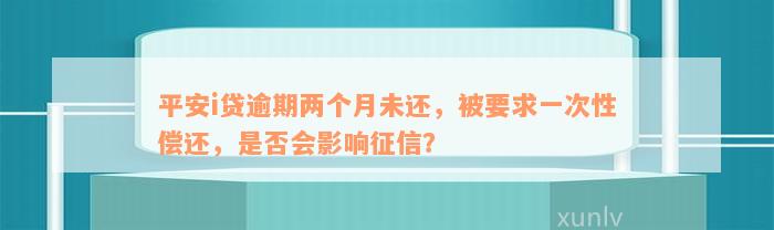 平安i贷逾期两个月未还，被要求一次性偿还，是否会影响征信？