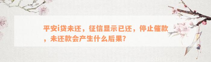 平安i贷未还，征信显示已还，停止催款，未还款会产生什么后果？