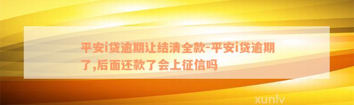 平安i贷逾期让结清全款-平安i贷逾期了,后面还款了会上征信吗