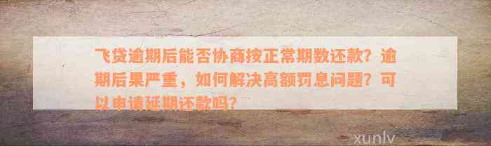 飞贷逾期后能否协商按正常期数还款？逾期后果严重，如何解决高额罚息问题？可以申请延期还款吗？