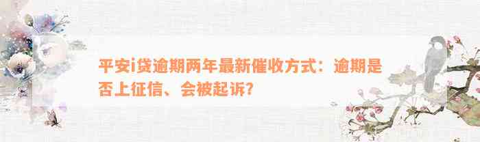 平安i贷逾期两年最新催收方式：逾期是否上征信、会被起诉？