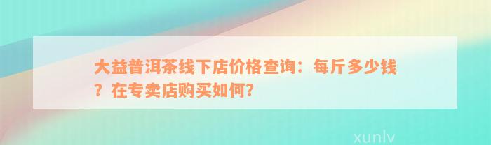 大益普洱茶线下店价格查询：每斤多少钱？在专卖店购买如何？