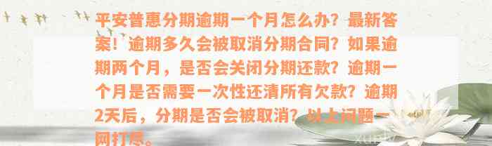 平安普惠分期逾期一个月怎么办？最新答案！逾期多久会被取消分期合同？如果逾期两个月，是否会关闭分期还款？逾期一个月是否需要一次性还清所有欠款？逾期2天后，分期是否会被取消？以上问题一网打尽。