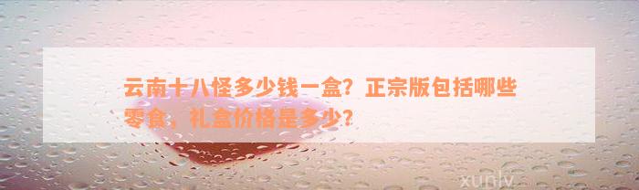 云南十八怪多少钱一盒？正宗版包括哪些零食，礼盒价格是多少？