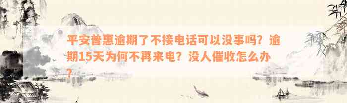 平安普惠逾期了不接电话可以没事吗？逾期15天为何不再来电？没人催收怎么办？