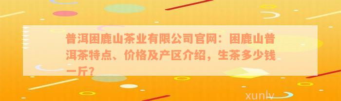 普洱困鹿山茶业有限公司官网：困鹿山普洱茶特点、价格及产区介绍，生茶多少钱一斤？