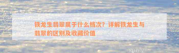 铁龙生翡翠属于什么档次？详解铁龙生与翡翠的区别及收藏价值