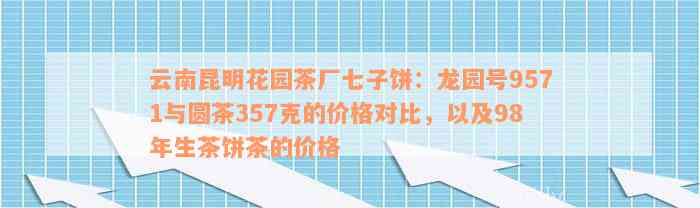 云南昆明花园茶厂七子饼：龙园号9571与圆茶357克的价格对比，以及98年生茶饼茶的价格