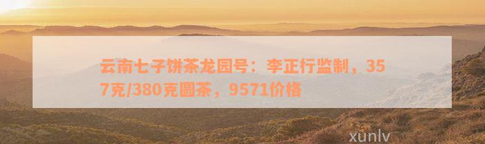 云南七子饼茶龙园号：李正行监制，357克/380克圆茶，9571价格