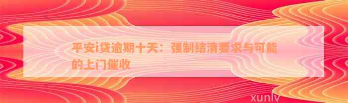 平安i贷逾期十天：强制结清要求与可能的上门催收