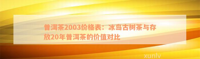 普洱茶2003价格表：冰岛古树茶与存放20年普洱茶的价值对比