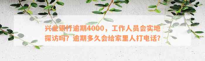 兴业银行逾期4000，工作人员会实地探访吗？逾期多久会给家里人打电话？