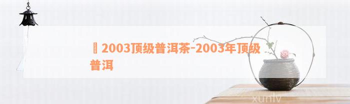 槚2003顶级普洱茶-2003年顶级普洱