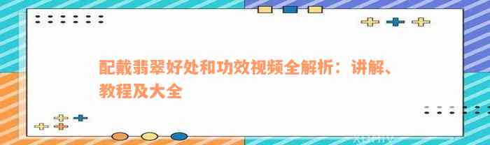 配戴翡翠好处和功效视频全解析：讲解、教程及大全