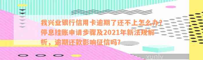 我兴业银行信用卡逾期了还不上怎么办？停息挂账申请步骤及2021年新法规解析，逾期还款影响征信吗？