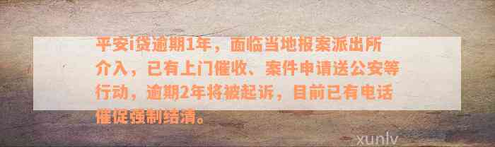 平安i贷逾期1年，面临当地报案派出所介入，已有上门催收、案件申请送公安等行动，逾期2年将被起诉，目前已有电话催促强制结清。