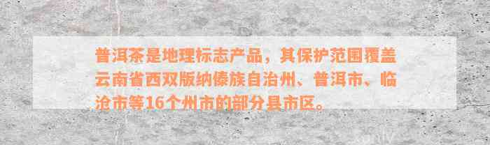 普洱茶是地理标志产品，其保护范围覆盖云南省西双版纳傣族自治州、普洱市、临沧市等16个州市的部分县市区。