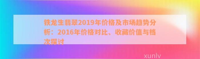 铁龙生翡翠2019年价格及市场趋势分析：2016年价格对比、收藏价值与档次探讨