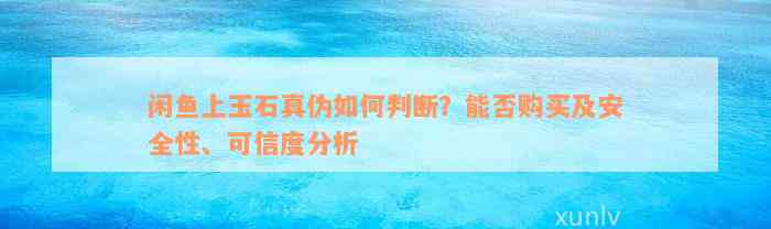 闲鱼上玉石真伪如何判断？能否购买及安全性、可信度分析