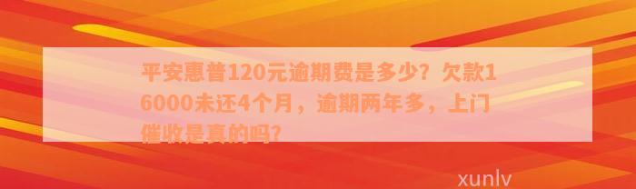 平安惠普120元逾期费是多少？欠款16000未还4个月，逾期两年多，上门催收是真的吗？