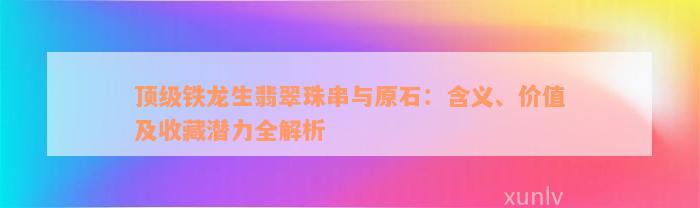 顶级铁龙生翡翠珠串与原石：含义、价值及收藏潜力全解析