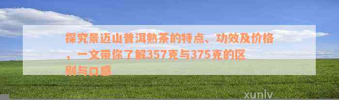 探究景迈山普洱熟茶的特点、功效及价格，一文带你了解357克与375克的区别与口感