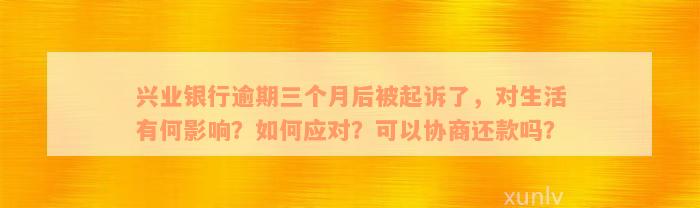 兴业银行逾期三个月后被起诉了，对生活有何影响？如何应对？可以协商还款吗？