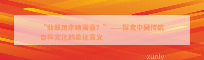 “翡翠雨伞啥寓意？”——探究中国传统吉祥文化的象征意义