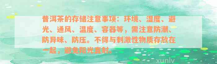 普洱茶的存储注意事项：环境、湿度、避光、通风、温度、容器等，需注意防潮、防异味、防压。不得与刺激性物质存放在一起，避免阳光直射。