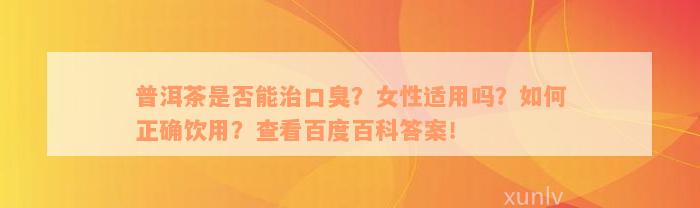 普洱茶是否能治口臭？女性适用吗？如何正确饮用？查看百度百科答案！